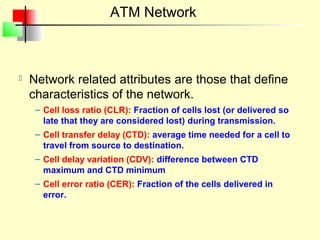 ATM Network



   Network related attributes are those that define
    characteristics of the network.
     – Cell loss ratio (CLR): Fraction of cells lost (or delivered so
       late that they are considered lost) during transmission.
     – Cell transfer delay (CTD): average time needed for a cell to
       travel from source to destination.
     – Cell delay variation (CDV): difference between CTD
       maximum and CTD minimum
     – Cell error ratio (CER): Fraction of the cells delivered in
       error.
 