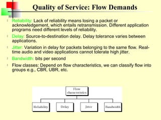 Quality of Service: Flow Demands
   Reliability: Lack of reliability means losing a packet or
    acknowledgement, which entails retransmission. Different application
    programs need different levels of reliability.
   Delay: Source-to-destination delay. Delay tolerance varies between
    applications.
   Jitter: Variation in delay for packets belonging to the same flow. Real-
    time audio and video applications cannot tolerate high jitter.
   Bandwidth: bits per second
   Flow classes: Depend on flow characteristics, we can classify flow into
    groups e.g., CBR, UBR, etc.
 