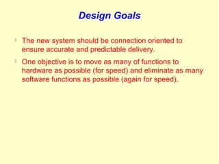 Design Goals

   The new system should be connection oriented to
    ensure accurate and predictable delivery.
   One objective is to move as many of functions to
    hardware as possible (for speed) and eliminate as many
    software functions as possible (again for speed).
 