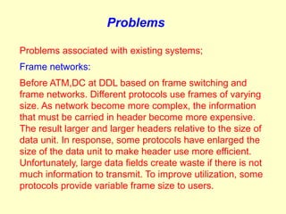 Problems

Problems associated with existing systems;
Frame networks:
Before ATM,DC at DDL based on frame switching and
frame networks. Different protocols use frames of varying
size. As network become more complex, the information
that must be carried in header become more expensive.
The result larger and larger headers relative to the size of
data unit. In response, some protocols have enlarged the
size of the data unit to make header use more efficient.
Unfortunately, large data fields create waste if there is not
much information to transmit. To improve utilization, some
protocols provide variable frame size to users.
 