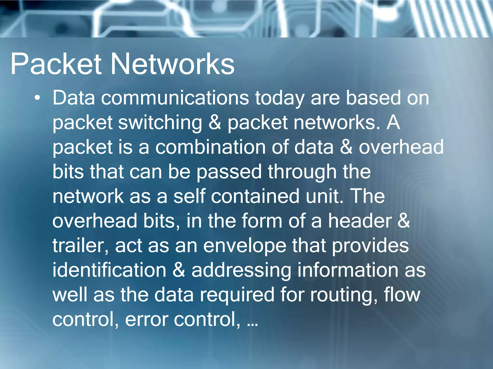 Packet Networks
 • Data communications today are based on
   packet switching & packet networks. A
   packet is a combination of data & overhead
   bits that can be passed through the
   network as a self contained unit. The
   overhead bits, in the form of a header &
   trailer, act as an envelope that provides
   identification & addressing information as
   well as the data required for routing, flow
   control, error control, …
 