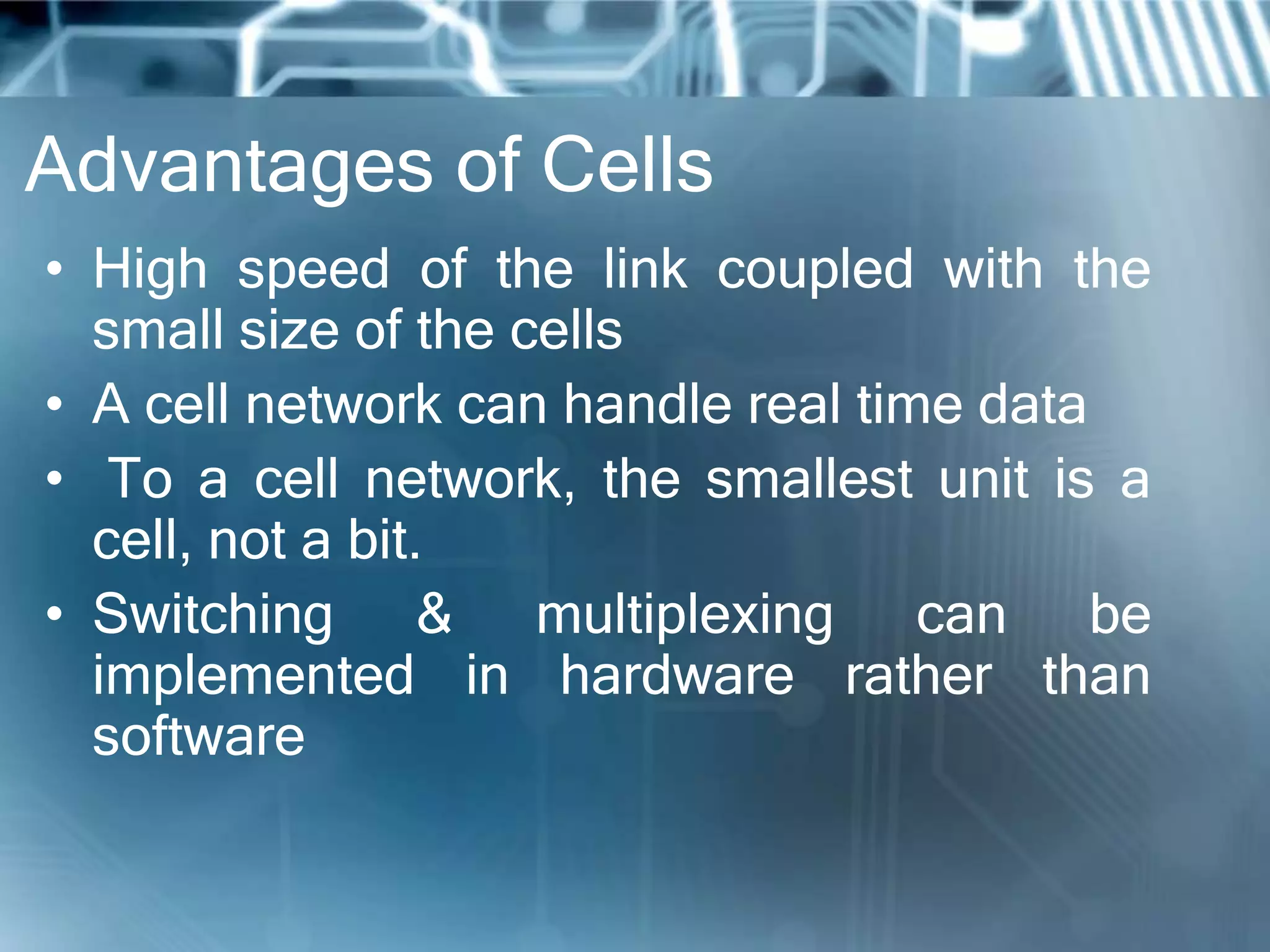 Advantages of Cells
• High speed of the link coupled with the
  small size of the cells
• A cell network can handle real time data
• To a cell network, the smallest unit is a
  cell, not a bit.
• Switching & multiplexing can be
  implemented in hardware rather than
  software
 