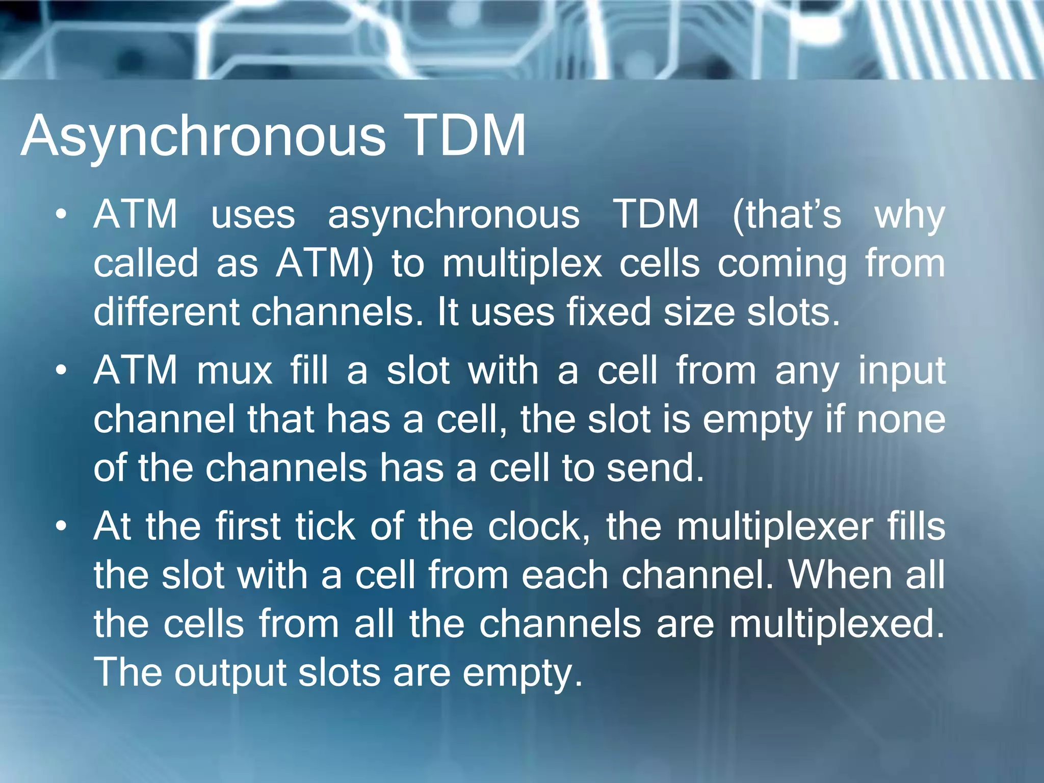 Asynchronous TDM
 • ATM uses asynchronous TDM (that’s why
   called as ATM) to multiplex cells coming from
   different channels. It uses fixed size slots.
 • ATM mux fill a slot with a cell from any input
   channel that has a cell, the slot is empty if none
   of the channels has a cell to send.
 • At the first tick of the clock, the multiplexer fills
   the slot with a cell from each channel. When all
   the cells from all the channels are multiplexed.
   The output slots are empty.
 