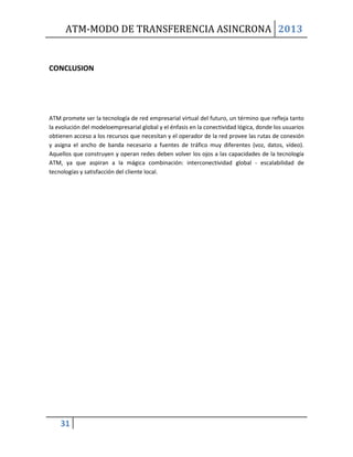 ATM-MODO DE TRANSFERENCIA ASINCRONA 2013
31
CONCLUSION
ATM promete ser la tecnología de red empresarial virtual del futuro, un término que refleja tanto
la evolución del modeloempresarial global y el énfasis en la conectividad lógica, donde los usuarios
obtienen acceso a los recursos que necesitan y el operador de la red provee las rutas de conexión
y asigna el ancho de banda necesario a fuentes de tráfico muy diferentes (voz, datos, vídeo).
Aquellos que construyen y operan redes deben volver los ojos a las capacidades de la tecnología
ATM, ya que aspiran a la mágica combinación: interconectividad global - escalabilidad de
tecnologías y satisfacción del cliente local.
 
