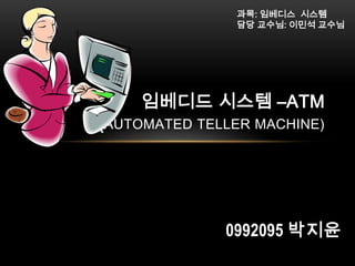과목: 임베디스 시스템
담당 교수님: 이민석 교수님

임베디드 시스템 –ATM

(AUTOMATED TELLER MACHINE)

0992095 박지윤

 