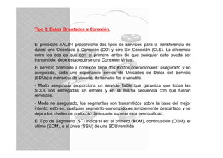 Tipo 3: Datos Orientados a Conexión.

El protocolo AAL3/4 proporciona dos tipos de servicios para la transferencia de
datos: uno Orientado a Conexión (CO) y otro Sin Conexión (CLS). La diferencia
entre los dos es que con el primero, antes de que cualquier dato pueda ser
transmitido, debe establecerse una Conexión Virtual.
El servicio orientado a conexión tiene dos modos operacionales: asegurado y no
asegurado, cada uno soportando envíos de Unidades de Datos del Servicio
(SDUs) o mensajes de usuario, de tamaño fijo o variable.
- Modo asegurado proporciona un servicio fiable que garantiza que todas las
SDUs son entregadas sin errores y en la misma secuencia con que fueron
remitidas.
- Modo no asegurado, los segmentos son transmitidos sobre la base del mejor
intento; esto es, cualquier segmento corrompido es simplemente descartado y se
deja a los niveles de protocolo de usuario superar esta eventualidad.
El Tipo de Segmento (ST) indica sí es: el primero (BOM), continuación (COM), el
último (EOM), o el único (SSM) de una SDU remitida

 