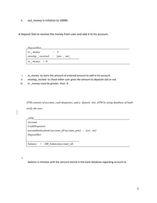 2
ii. out_money is initialize to 10000.
A Deposit Slot to receive the money from user and add it to his account.
DepositSlot
in _ money : ℕ
envelop _ received : {yes , no}
in _ money > 0
i. in_money to store the amount of entered amount to add in his account.
ii. envelop_recived to check either user gives the amount to deposite slot or not.
iii. in _money must be greater then 0.
ATM consists of account, cash despenser, and a deposit slot. ATM by using database of bank
verify the user.
ATM
Account
CashDespenser
userauthentication({account_id↦account_pin)} : {yes ,no}
DepositSlot
balance = DB_balance(account_id)
i.
balance is initialize with the amount stored in the bank database regarding account id.
 