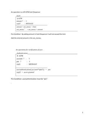 3
An operation to refill ATM Cash Despenser
Refill
ΔATM
amount ? : ℕ
reply! : MESSAGE
amount + out_money ≤ limit
out_money ′ = out_money + amount
Pre-Condition : By adding amount in Cash Despencer it will not exceed the limit.
Add the entered amount in the out_money .
An operation for verification of user.
Authentication
Ξ ATM
account ? : ℕ
pin ? : ℕ
reply : MESSAGE
userauhtentication({account?↦pin?}) = yes
reply! = acess granted
Pre-Condition: userauhtentication must be “yes”.
.
 
