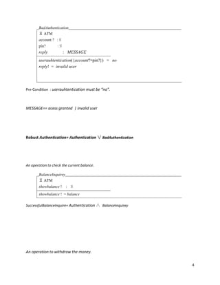 4
BadAuthentication
Ξ ATM
account ? : ℕ
pin? : ℕ
reply : MESSAGE
userauhtentication({account?↦pin?}) = no
reply! = invalid user
Pre-Condition : userauhtentication must be “no”.
MESSAGE== acess granted | invalid user
Robust Authentication= Authentication ∨ BadAuthentication
An operation to check the current balance.
BalanceInquirey
Ξ ATM
showbalance ! : ℕ
showbalance ! = balance
SuccessfulBalanceInquire= Authentication ∧ BalanceInquirey
An operation to withdraw the money.
 