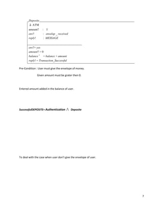7
Deposite
Δ ATM
amount? : ℕ
env? : envelop _ received
reply! : MESSAGE
env?= yes
amount? > 0
balance ′ = balance + amount
reply! = Transaction_Successful
Pre-Condition : User must give the envelope of money.
Given amount must be grater then 0.
Entered amount added in the balance of user.
SuccessfulDEPOSITE= Authentication ∧ Deposite
To deal with the case when user don’t give the envelope of user.
 