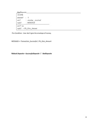 8
BadDeposite
ΞATM
amount? : ℕ
env? : envelop _ received
reply! : MESSAGE
env?= no
reply! = Plz_Give_Amount
Pre-Condition: User don’t give the envelope of money.
MESSAGE== Transaction_Successful | Plz_Give_Amount
Robust Deposite = SuccessfulDeposite ∨ BadDeposite
 