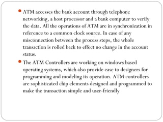 ATM accesses the bank account through telephone 
networking, a host processor and a bank computer to verify 
the data. All the operations of ATM are in synchronization in 
reference to a common clock source. In case of any 
misconnection between the process steps, the whole 
transaction is rolled back to effect no change in the account 
status. 
The ATM Controllers are working on windows based 
operating systems, which also provide ease to designers for 
programming and modeling its operation. ATM controllers 
are sophisticated chip elements designed and programmed to 
make the transaction simple and user-friendly 
 