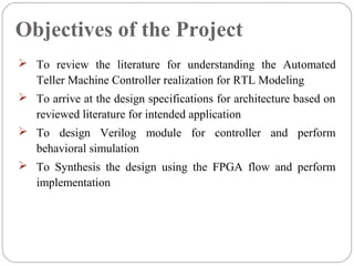 Objectives of the Project 
 To review the literature for understanding the Automated 
Teller Machine Controller realization for RTL Modeling 
 To arrive at the design specifications for architecture based on 
reviewed literature for intended application 
 To design Verilog module for controller and perform 
behavioral simulation 
 To Synthesis the design using the FPGA flow and perform 
implementation 
 