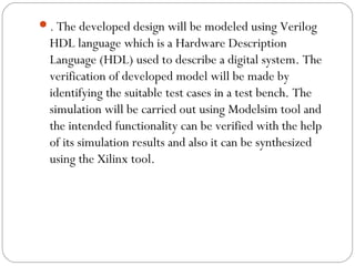 . The developed design will be modeled using Verilog 
HDL language which is a Hardware Description 
Language (HDL) used to describe a digital system. The 
verification of developed model will be made by 
identifying the suitable test cases in a test bench. The 
simulation will be carried out using Modelsim tool and 
the intended functionality can be verified with the help 
of its simulation results and also it can be synthesized 
using the Xilinx tool. 
 