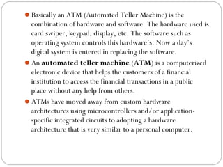 Basically an ATM (Automated Teller Machine) is the 
combination of hardware and software. The hardware used is 
card swiper, keypad, display, etc. The software such as 
operating system controls this hardware’s. Now a day’s 
digital system is entered in replacing the software. 
An automated teller machine (ATM) is a computerized 
electronic device that helps the customers of a financial 
institution to access the financial transactions in a public 
place without any help from others. 
ATMs have moved away from custom hardware 
architectures using microcontrollers and/or application-specific 
integrated circuits to adopting a hardware 
architecture that is very similar to a personal computer. 
 