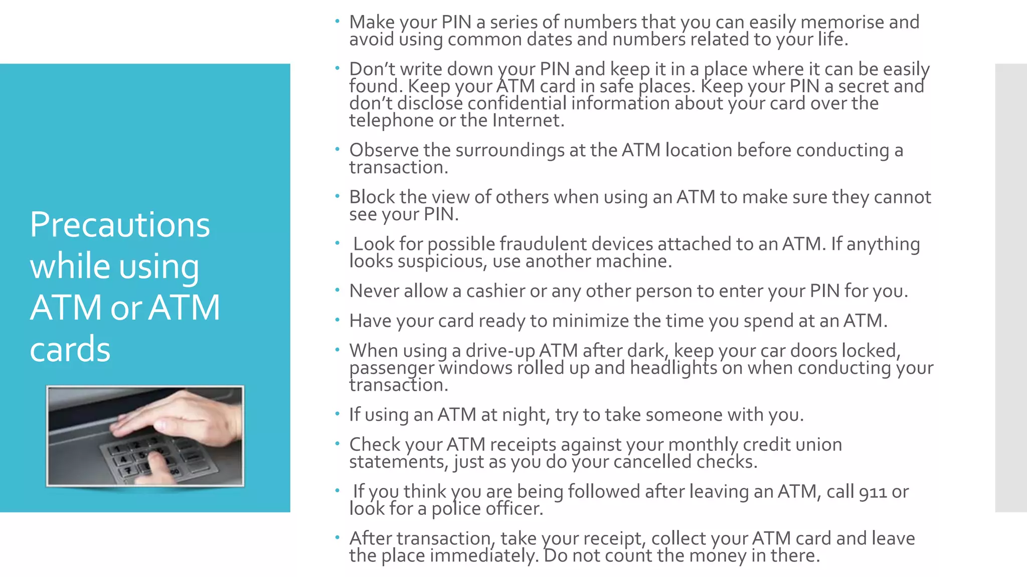 Precautions
while using
ATM orATM
cards
 Make your PIN a series of numbers that you can easily memorise and
avoid using common dates and numbers related to your life.
 Don’t write down your PIN and keep it in a place where it can be easily
found. Keep your ATM card in safe places. Keep your PIN a secret and
don’t disclose confidential information about your card over the
telephone or the Internet.
 Observe the surroundings at the ATM location before conducting a
transaction.
 Block the view of others when using anATM to make sure they cannot
see your PIN.
 Look for possible fraudulent devices attached to anATM. If anything
looks suspicious, use another machine.
 Never allow a cashier or any other person to enter your PIN for you.
 Have your card ready to minimize the time you spend at anATM.
 When using a drive-up ATM after dark, keep your car doors locked,
passenger windows rolled up and headlights on when conducting your
transaction.
 If using an ATM at night, try to take someone with you.
 Check your ATM receipts against your monthly credit union
statements, just as you do your cancelled checks.
 If you think you are being followed after leaving an ATM, call 911 or
look for a police officer.
 After transaction, take your receipt, collect your ATM card and leave
the place immediately. Do not count the money in there.
 