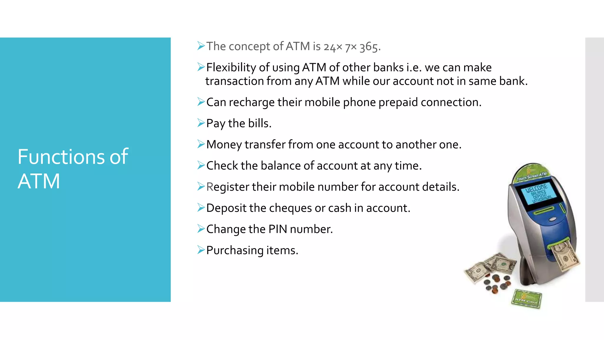 Functions of
ATM
The concept of ATM is 24× 7× 365.
Flexibility of using ATM of other banks i.e. we can make
transaction from anyATM while our account not in same bank.
Can recharge their mobile phone prepaid connection.
Pay the bills.
Money transfer from one account to another one.
Check the balance of account at any time.
Register their mobile number for account details.
Deposit the cheques or cash in account.
Change the PIN number.
Purchasing items.
 