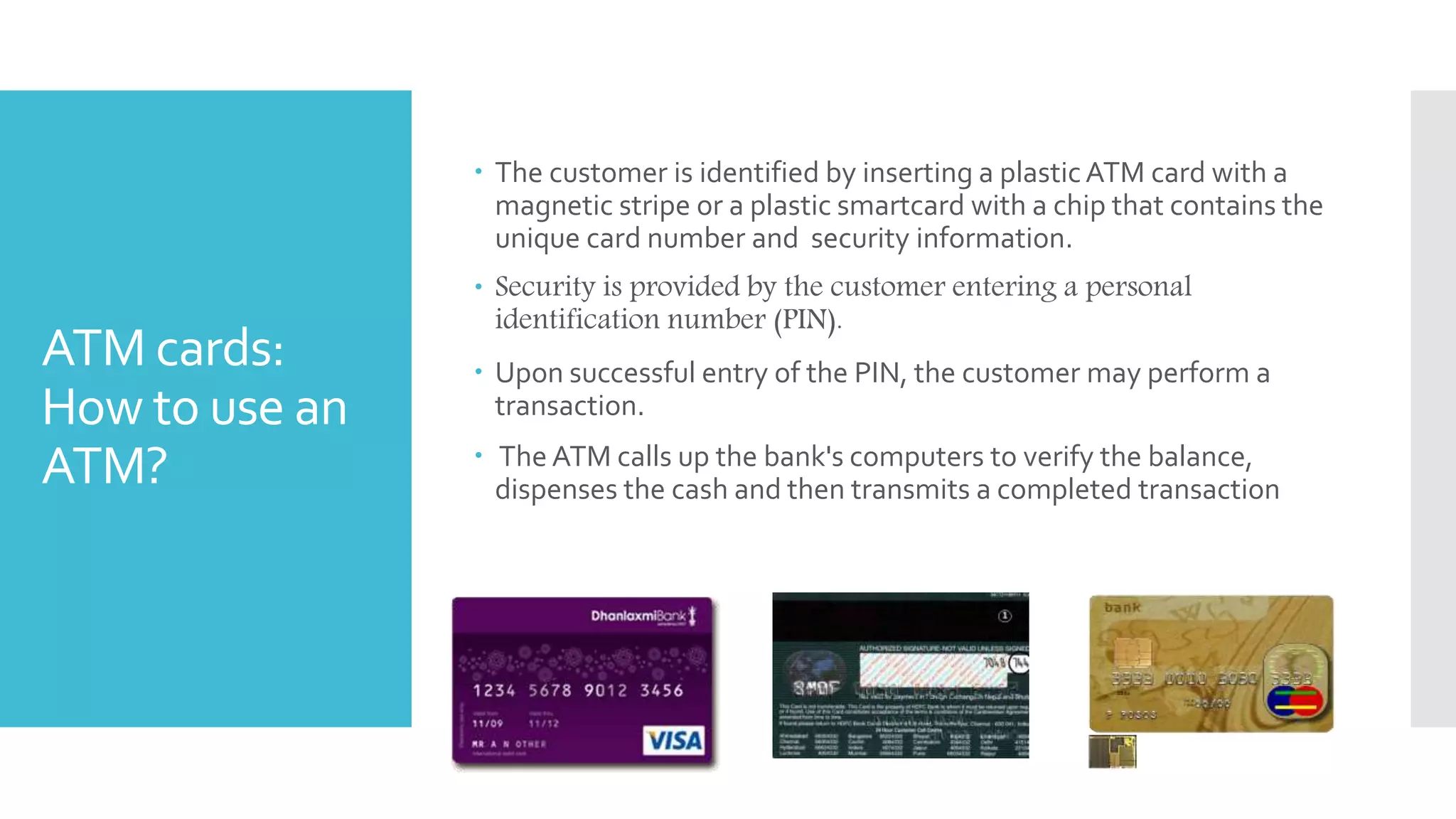 ATM cards:
How to use an
ATM?
 The customer is identified by inserting a plasticATM card with a
magnetic stripe or a plastic smartcard with a chip that contains the
unique card number and security information.
 Security is provided by the customer entering a personal
identification number (PIN).
 Upon successful entry of the PIN, the customer may perform a
transaction.
 The ATM calls up the bank's computers to verify the balance,
dispenses the cash and then transmits a completed transaction
 