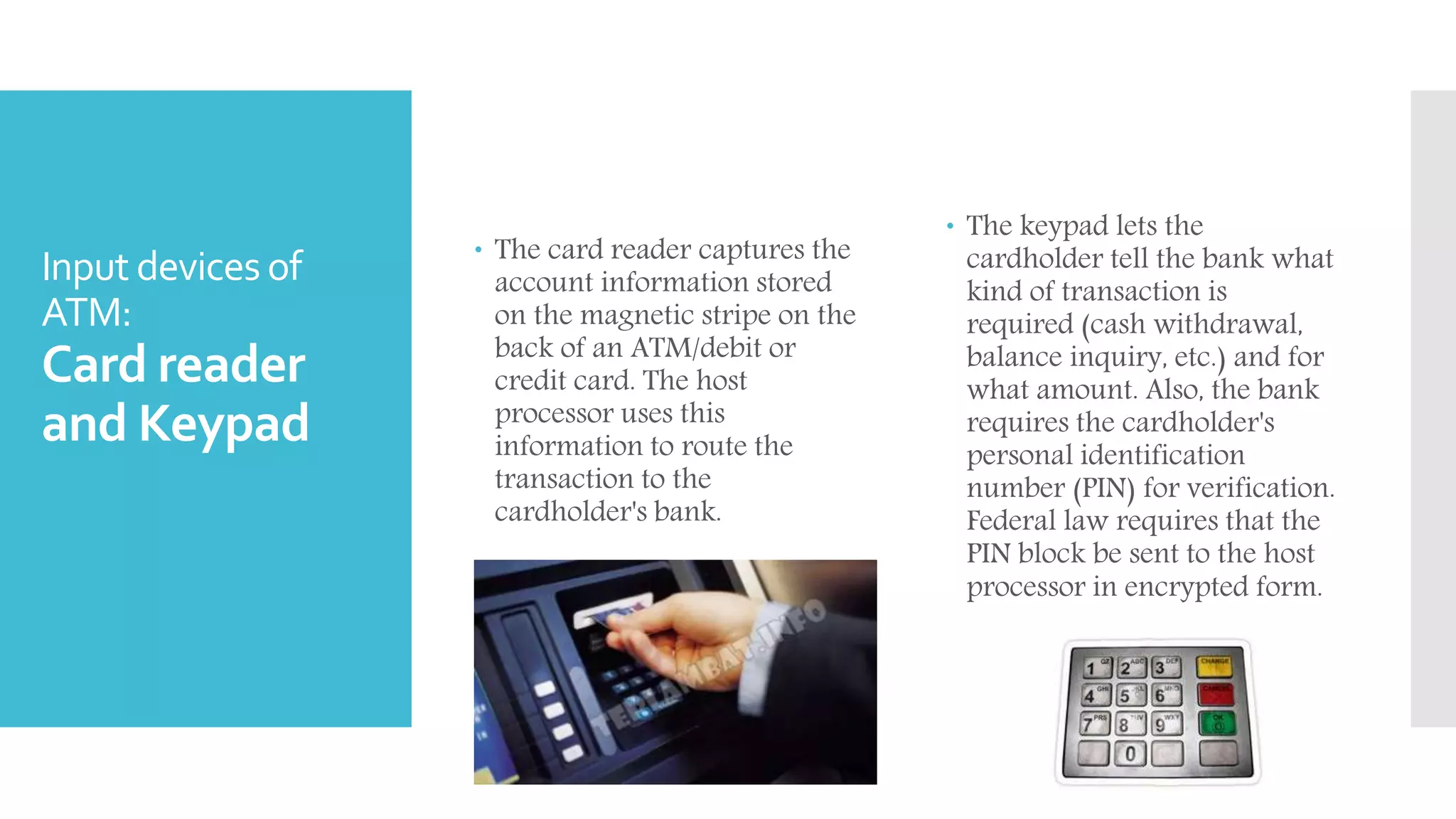 Input devices of
ATM:
Card reader
and Keypad
 The card reader captures the
account information stored
on the magnetic stripe on the
back of an ATM/debit or
credit card. The host
processor uses this
information to route the
transaction to the
cardholder's bank.
 The keypad lets the
cardholder tell the bank what
kind of transaction is
required (cash withdrawal,
balance inquiry, etc.) and for
what amount. Also, the bank
requires the cardholder's
personal identification
number (PIN) for verification.
Federal law requires that the
PIN block be sent to the host
processor in encrypted form.
 