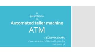 A
presentation
on
Automated teller machine
ATM
By SOUVIK SAHA
3rd year, Department of Electrical Engineering
Roll number 58
 