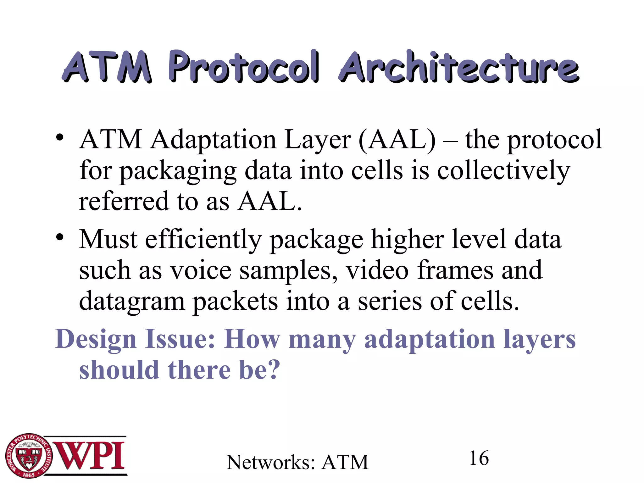 Networks: ATM 16
ATMATM Protocol ArchitectureProtocol Architecture
• ATM Adaptation Layer (AAL) – the protocol
for packaging data into cells is collectively
referred to as AAL.
• Must efficiently package higher level data
such as voice samples, video frames and
datagram packets into a series of cells.
Design Issue: How many adaptation layers
should there be?
 