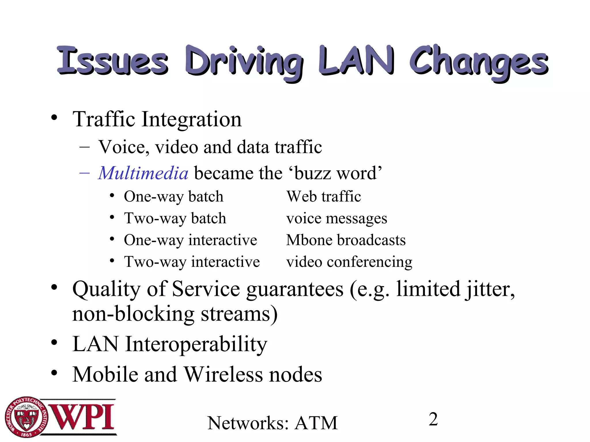 Networks: ATM 2
Issues Driving LAN ChangesIssues Driving LAN Changes
• Traffic Integration
– Voice, video and data traffic
– Multimedia became the ‘buzz word’
• One-way batch Web traffic
• Two-way batch voice messages
• One-way interactive Mbone broadcasts
• Two-way interactive video conferencing
• Quality of Service guarantees (e.g. limited jitter,
non-blocking streams)
• LAN Interoperability
• Mobile and Wireless nodes
 