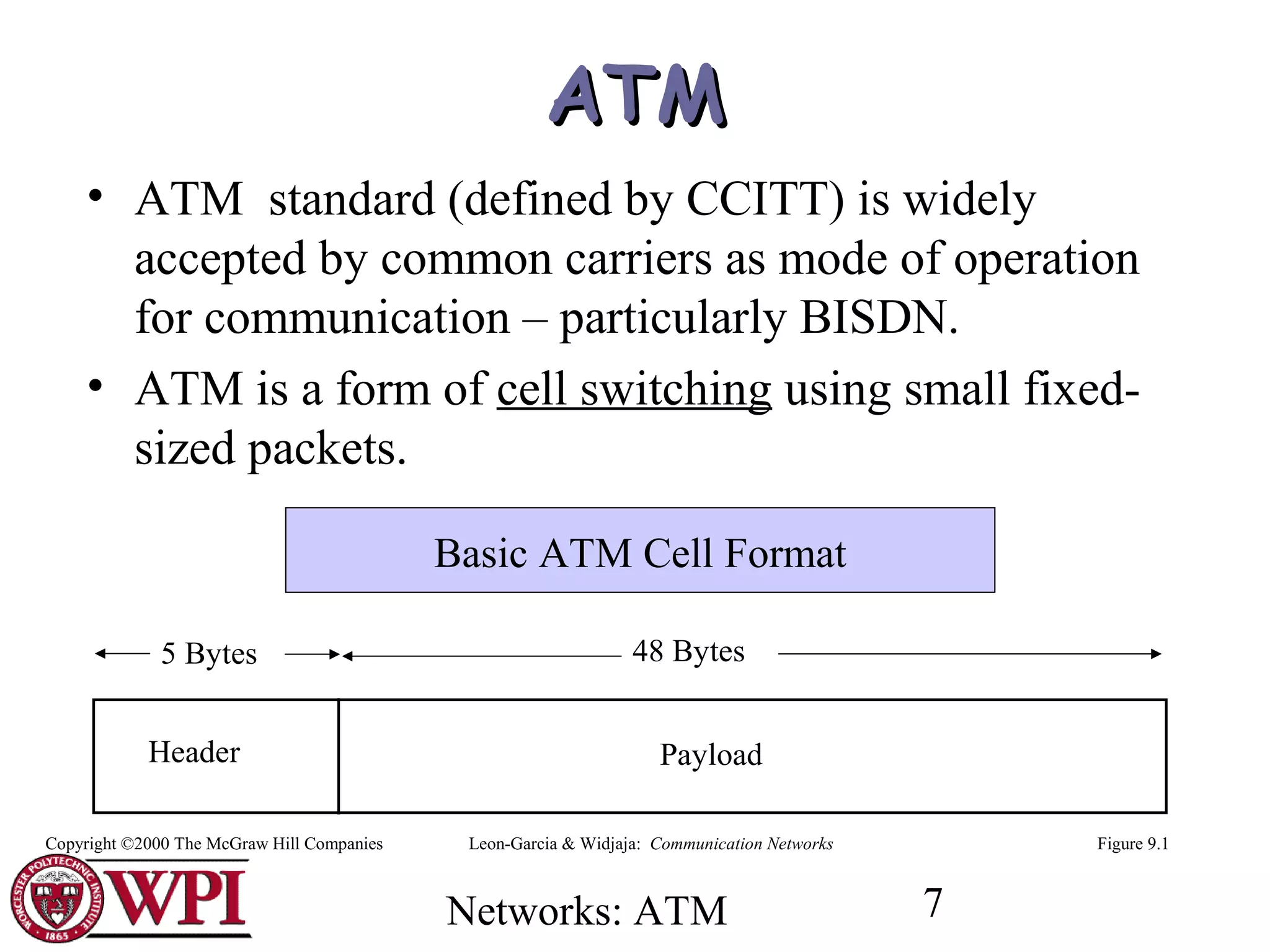 Networks: ATM 7
ATMATM
• ATM standard (defined by CCITT) is widely
accepted by common carriers as mode of operation
for communication – particularly BISDN.
• ATM is a form of cell switching using small fixed-
sized packets.
Header Payload
5 Bytes 48 Bytes
Figure 9.1
Basic ATM Cell Format
Leon-Garcia & Widjaja: Communication NetworksCopyright ©2000 The McGraw Hill Companies
 