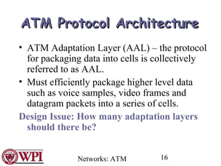 Networks: ATM 16
ATMATM Protocol ArchitectureProtocol Architecture
• ATM Adaptation Layer (AAL) – the protocol
for packaging data into cells is collectively
referred to as AAL.
• Must efficiently package higher level data
such as voice samples, video frames and
datagram packets into a series of cells.
Design Issue: How many adaptation layers
should there be?
 