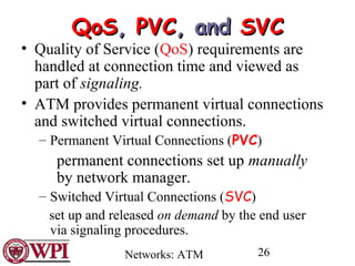 Networks: ATM 26
QoSQoS,, PVCPVC, and, and SVCSVC
• Quality of Service (QoS) requirements are
handled at connection time and viewed as
part of signaling.
• ATM provides permanent virtual connections
and switched virtual connections.
– Permanent Virtual Connections (PVC)
permanent connections set up manually
by network manager.
– Switched Virtual Connections (SVC)
set up and released on demand by the end user
via signaling procedures.
 