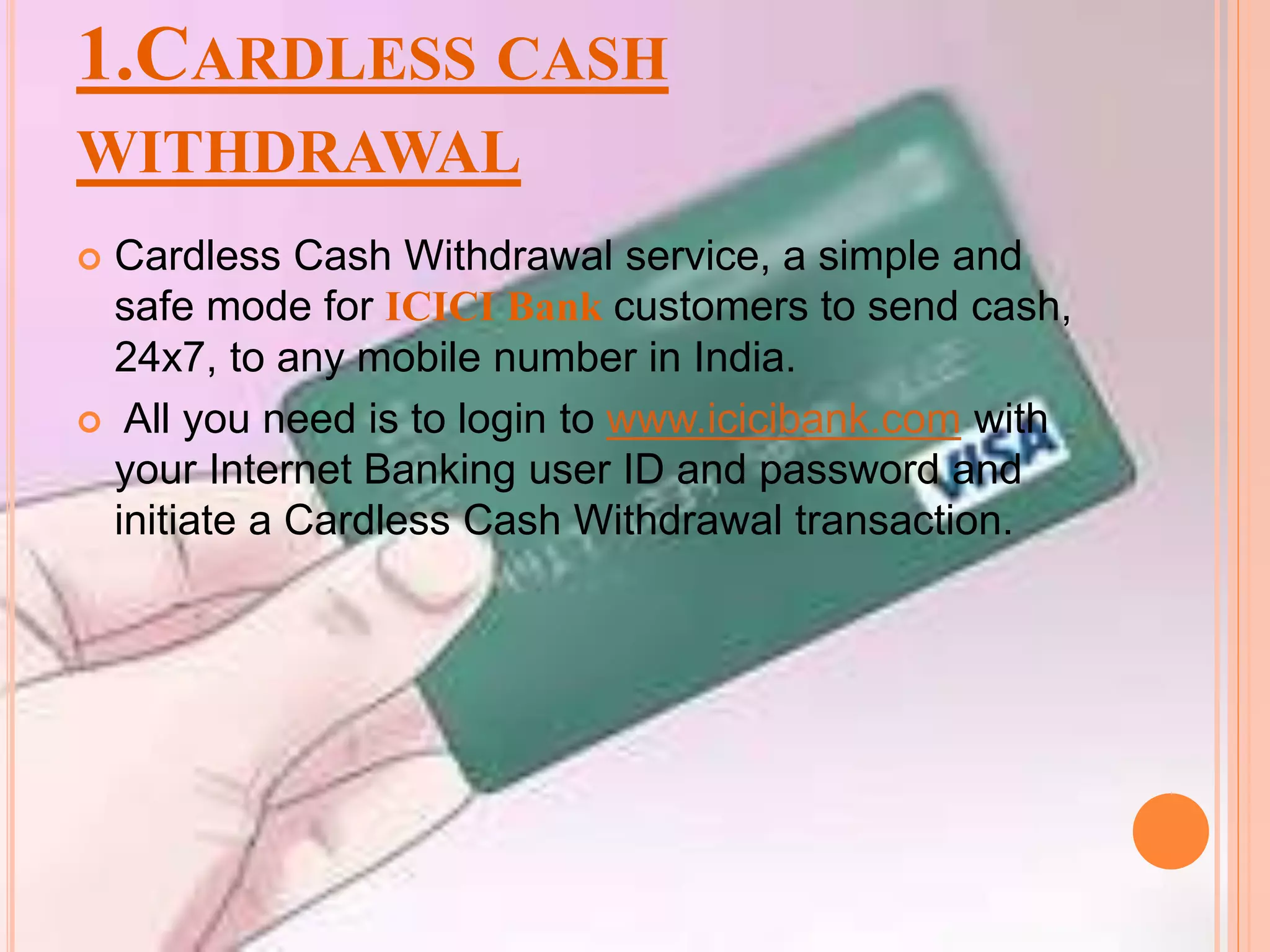1.CARDLESS CASH
WITHDRAWAL
 Cardless Cash Withdrawal service, a simple and
safe mode for ICICI Bank customers to send cash,
24x7, to any mobile number in India.
 All you need is to login to www.icicibank.com with
your Internet Banking user ID and password and
initiate a Cardless Cash Withdrawal transaction.
 