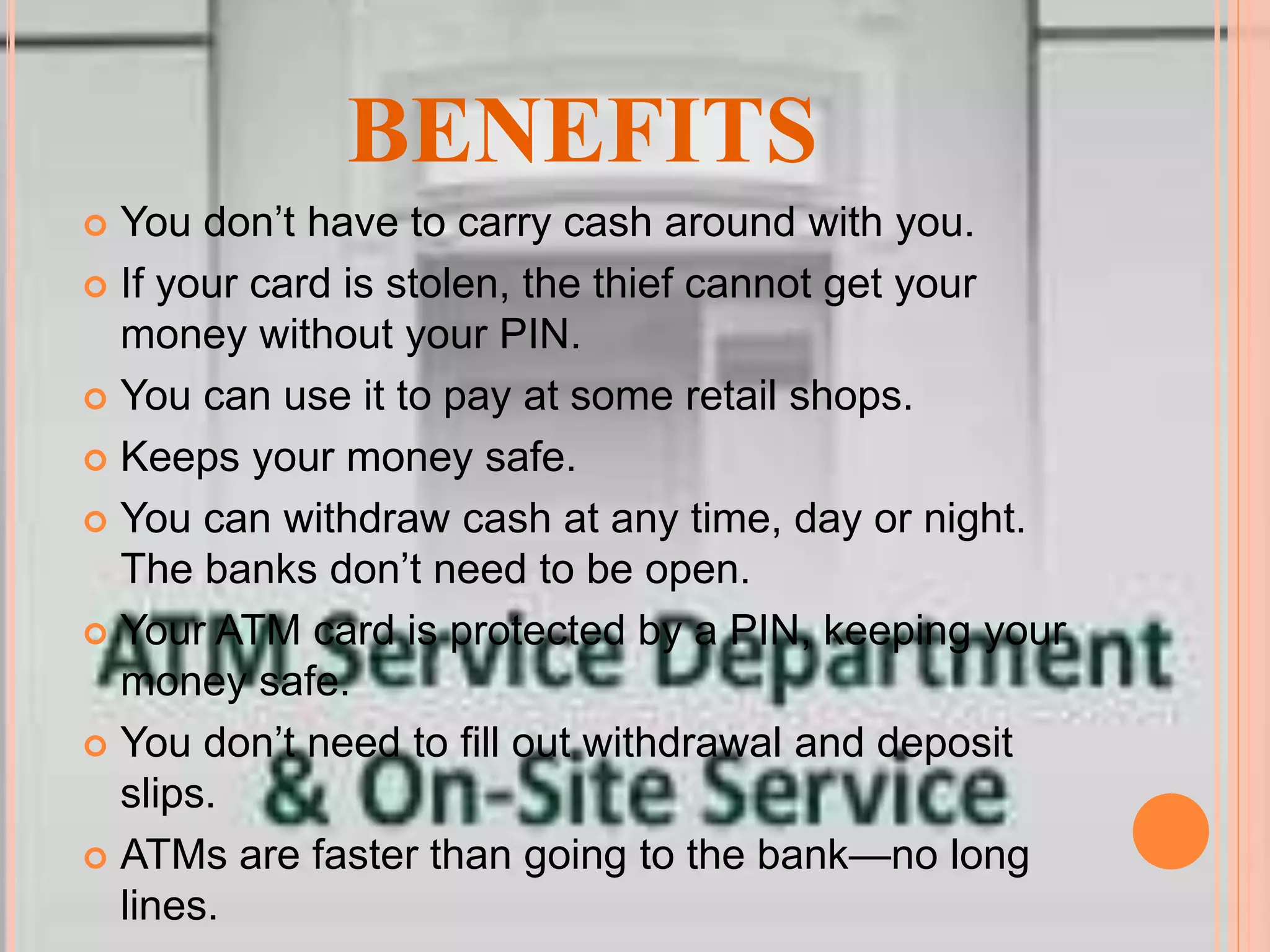 BENEFITS
 You don’t have to carry cash around with you.
 If your card is stolen, the thief cannot get your
money without your PIN.
 You can use it to pay at some retail shops.
 Keeps your money safe.
 You can withdraw cash at any time, day or night.
The banks don’t need to be open.
 Your ATM card is protected by a PIN, keeping your
money safe.
 You don’t need to fill out withdrawal and deposit
slips.
 ATMs are faster than going to the bank—no long
lines.
 