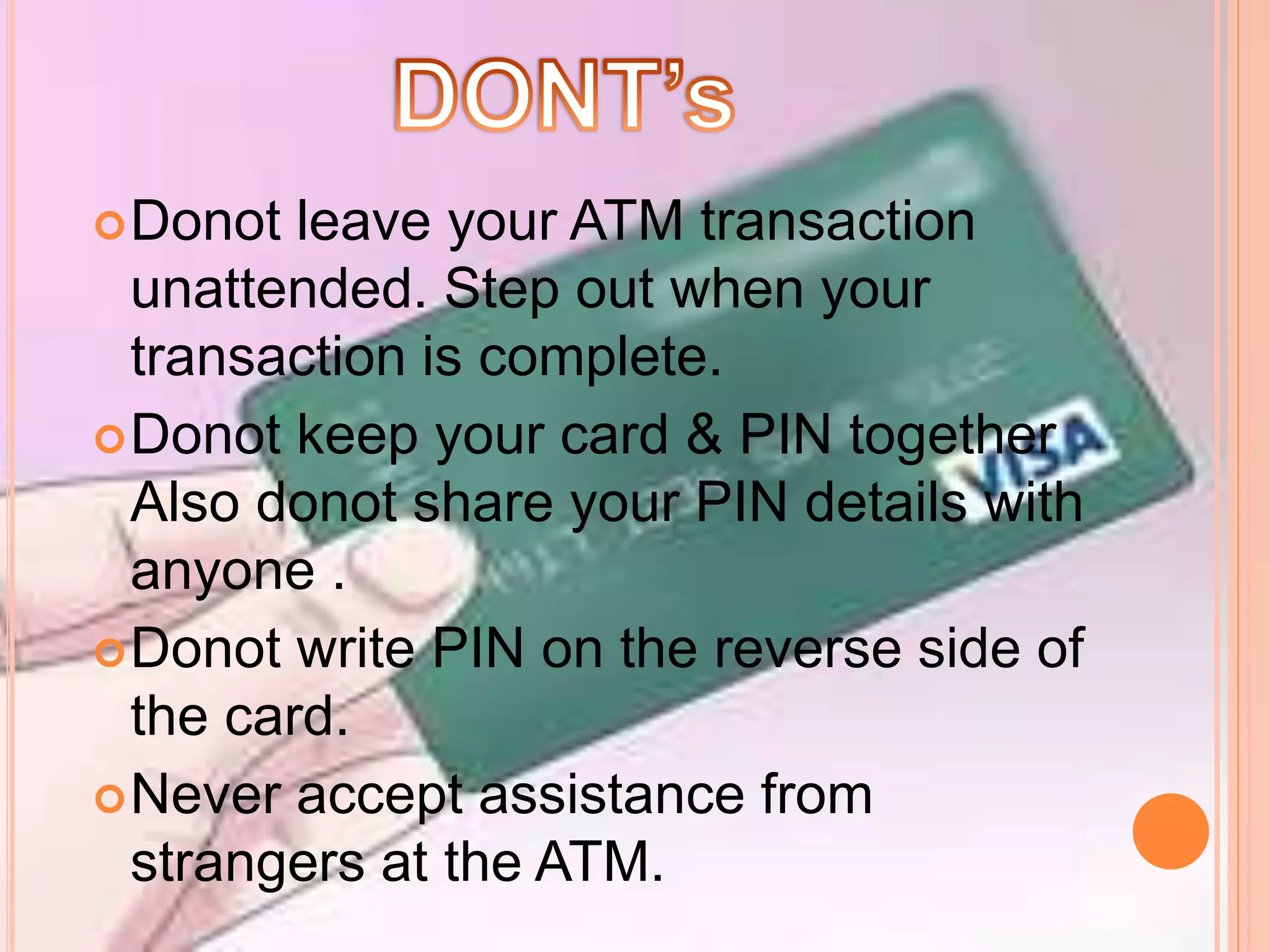 Donot leave your ATM transaction
unattended. Step out when your
transaction is complete.
Donot keep your card & PIN together
Also donot share your PIN details with
anyone .
Donot write PIN on the reverse side of
the card.
Never accept assistance from
strangers at the ATM.
 