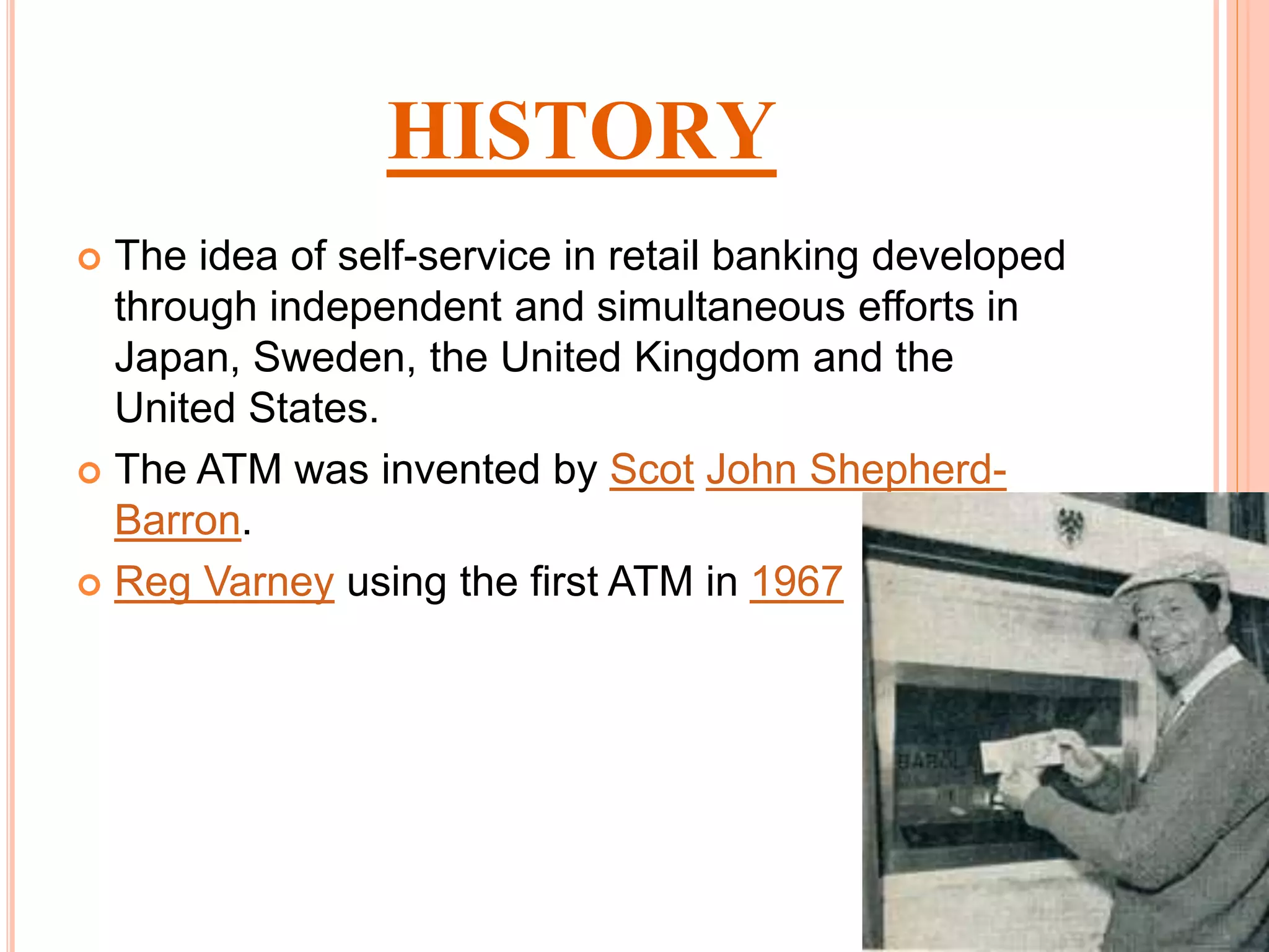 HISTORY
 The idea of self-service in retail banking developed
through independent and simultaneous efforts in
Japan, Sweden, the United Kingdom and the
United States.
 The ATM was invented by Scot John Shepherd-
Barron.
 Reg Varney using the first ATM in 1967
 