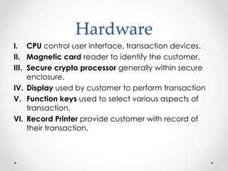 Hardware
I. CPU control user interface, transaction devices.
II. Magnetic card reader to identify the customer.
III. Secure crypto processor generally within secure
enclosure.
IV. Display used by customer to perform transaction
V. Function keys used to select various aspects of
transaction.
VI. Record Printer provide customer with record of
their transaction.
 