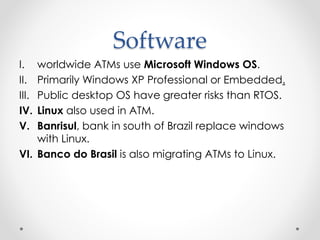 Software
I. worldwide ATMs use Microsoft Windows OS.
II. Primarily Windows XP Professional or Embedded.
III. Public desktop OS have greater risks than RTOS.
IV. Linux also used in ATM.
V. Banrisul, bank in south of Brazil replace windows
with Linux.
VI. Banco do Brasil is also migrating ATMs to Linux.
 
