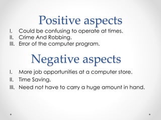 Positive aspects
I. Could be confusing to operate at times.
II. Crime And Robbing.
III. Error of the computer program.
I. More job opportunities at a computer store.
II. Time Saving.
III. Need not have to carry a huge amount in hand.
Negative aspects
 