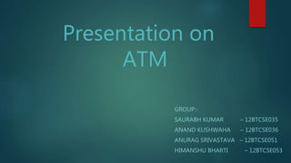 Presentation on
ATM
GROUP:-
SAURABH KUMAR – 12BTCSE035
ANAND KUSHWAHA – 12BTCSE036
ANURAG SRIVASTAVA – 12BTCSE051
HIMANSHU BHARTI – 12BTCSE053
 
