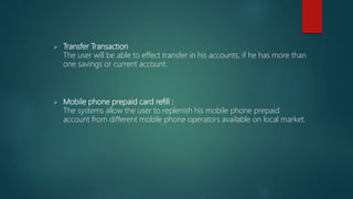  Transfer Transaction
The user will be able to effect transfer in his accounts, if he has more than
one savings or current account.
 Mobile phone prepaid card refill :
The systems allow the user to replenish his mobile phone prepaid
account from different mobile phone operators available on local market.
 