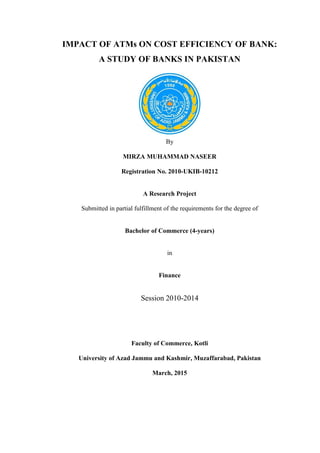 IMPACT OF ATMs ON COST EFFICIENCY OF BANK:
A STUDY OF BANKS IN PAKISTAN
By
MIRZA MUHAMMAD NASEER
Registration No. 2010-UKIB-10212
A Research Project
Submitted in partial fulfillment of the requirements for the degree of
Bachelor of Commerce (4-years)
in
Finance
Session 2010-2014
Faculty of Commerce, Kotli
University of Azad Jammu and Kashmir, Muzaffarabad, Pakistan
March, 2015
 