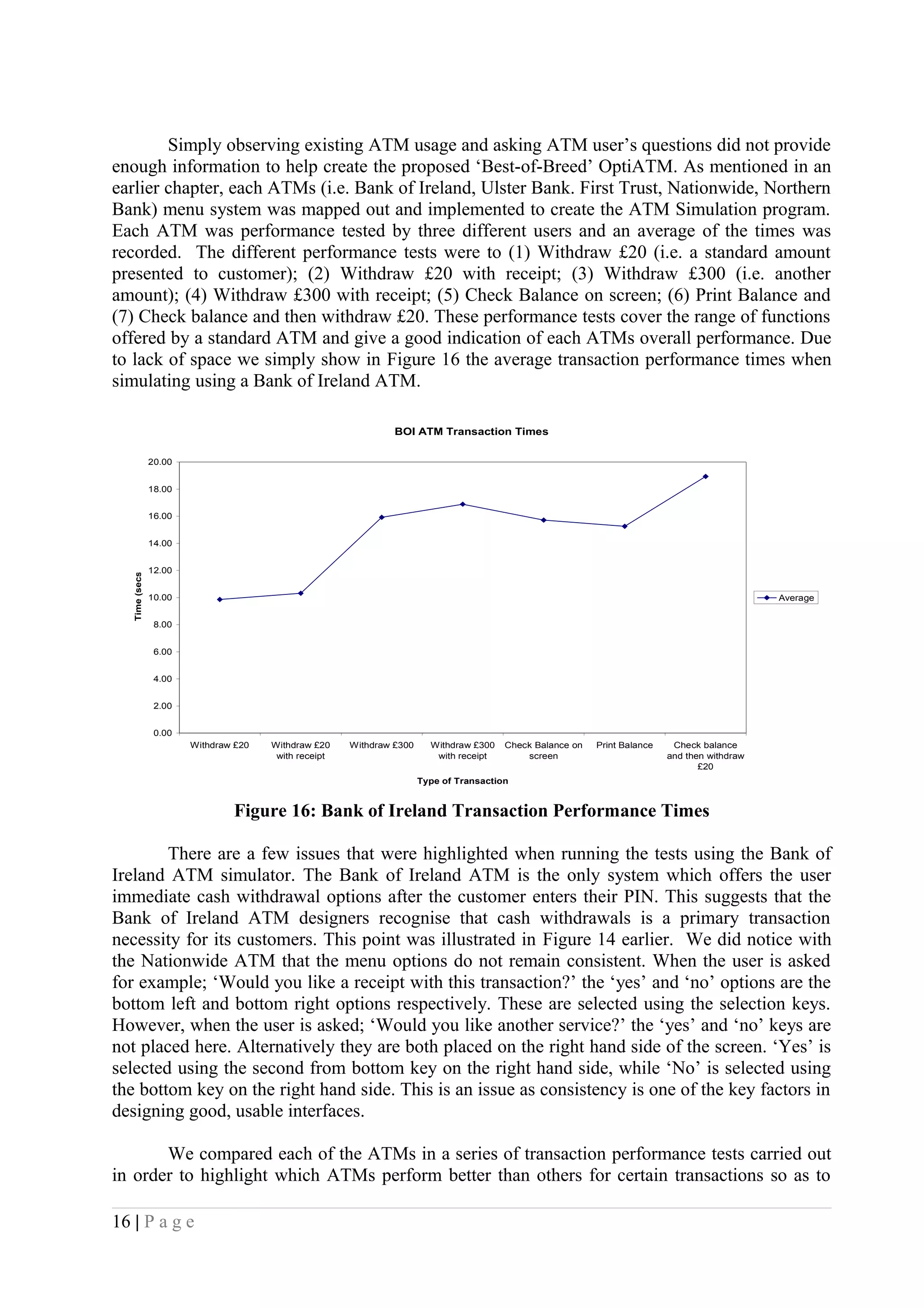 Simply observing existing ATM usage and asking ATM user’s questions did not provide
enough information to help create the proposed ‘Best-of-Breed’ OptiATM. As mentioned in an
earlier chapter, each ATMs (i.e. Bank of Ireland, Ulster Bank. First Trust, Nationwide, Northern
Bank) menu system was mapped out and implemented to create the ATM Simulation program.
Each ATM was performance tested by three different users and an average of the times was
recorded. The different performance tests were to (1) Withdraw £20 (i.e. a standard amount
presented to customer); (2) Withdraw £20 with receipt; (3) Withdraw £300 (i.e. another
amount); (4) Withdraw £300 with receipt; (5) Check Balance on screen; (6) Print Balance and
(7) Check balance and then withdraw £20. These performance tests cover the range of functions
offered by a standard ATM and give a good indication of each ATMs overall performance. Due
to lack of space we simply show in Figure 16 the average transaction performance times when
simulating using a Bank of Ireland ATM.
BOI ATM Transaction Times
0.00
2.00
4.00
6.00
8.00
10.00
12.00
14.00
16.00
18.00
20.00
Withdraw £20 Withdraw £20
with receipt
Withdraw £300 Withdraw £300
with receipt
Check Balance on
screen
Print Balance Check balance
and then withdraw
£20
Type of Transaction
Time(secs)
Average
Figure 16: Bank of Ireland Transaction Performance Times
There are a few issues that were highlighted when running the tests using the Bank of
Ireland ATM simulator. The Bank of Ireland ATM is the only system which offers the user
immediate cash withdrawal options after the customer enters their PIN. This suggests that the
Bank of Ireland ATM designers recognise that cash withdrawals is a primary transaction
necessity for its customers. This point was illustrated in Figure 14 earlier. We did notice with
the Nationwide ATM that the menu options do not remain consistent. When the user is asked
for example; ‘Would you like a receipt with this transaction?’ the ‘yes’ and ‘no’ options are the
bottom left and bottom right options respectively. These are selected using the selection keys.
However, when the user is asked; ‘Would you like another service?’ the ‘yes’ and ‘no’ keys are
not placed here. Alternatively they are both placed on the right hand side of the screen. ‘Yes’ is
selected using the second from bottom key on the right hand side, while ‘No’ is selected using
the bottom key on the right hand side. This is an issue as consistency is one of the key factors in
designing good, usable interfaces.
We compared each of the ATMs in a series of transaction performance tests carried out
in order to highlight which ATMs perform better than others for certain transactions so as to
16 | P a g e
 