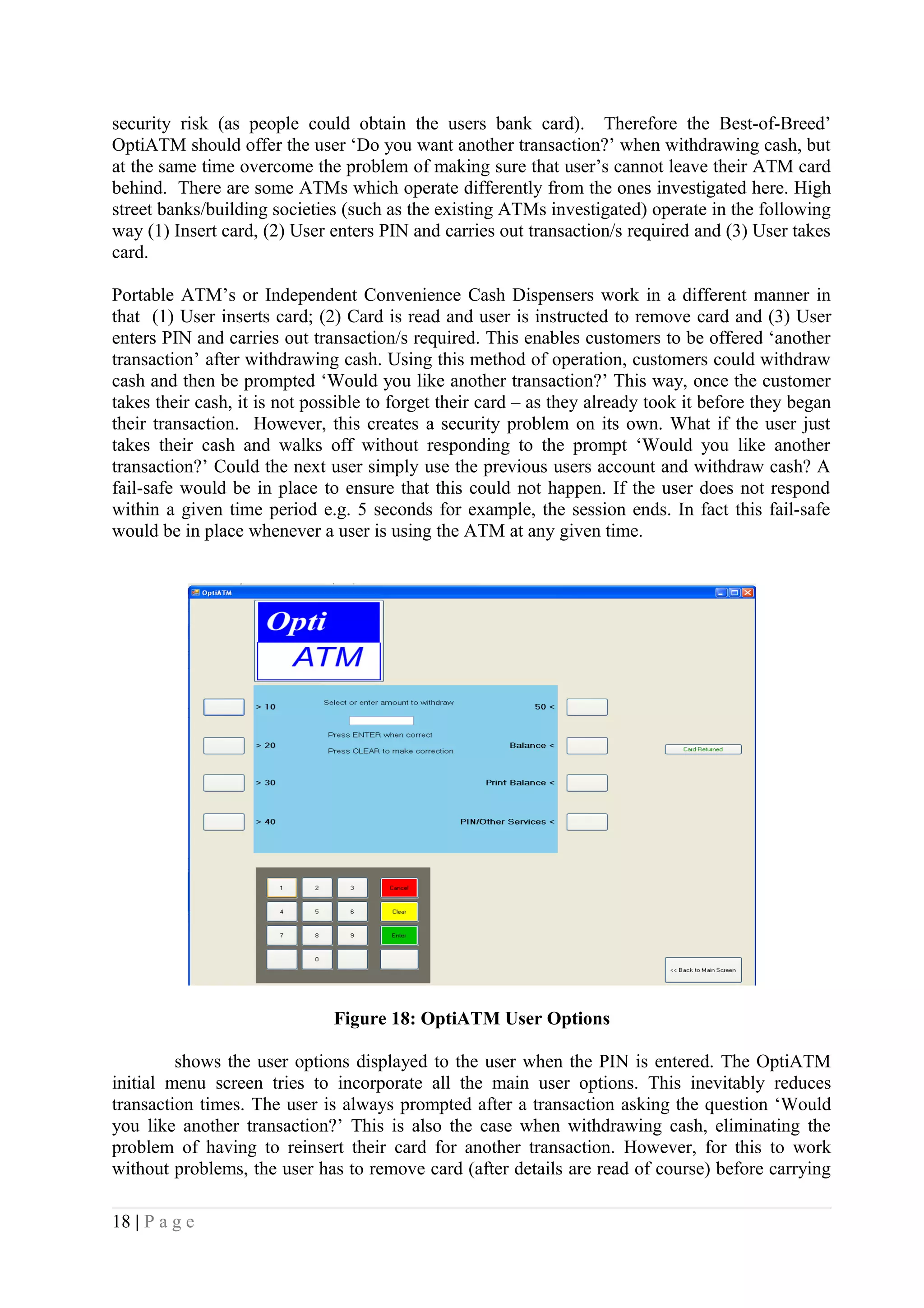 security risk (as people could obtain the users bank card). Therefore the Best-of-Breed’
OptiATM should offer the user ‘Do you want another transaction?’ when withdrawing cash, but
at the same time overcome the problem of making sure that user’s cannot leave their ATM card
behind. There are some ATMs which operate differently from the ones investigated here. High
street banks/building societies (such as the existing ATMs investigated) operate in the following
way (1) Insert card, (2) User enters PIN and carries out transaction/s required and (3) User takes
card.
Portable ATM’s or Independent Convenience Cash Dispensers work in a different manner in
that (1) User inserts card; (2) Card is read and user is instructed to remove card and (3) User
enters PIN and carries out transaction/s required. This enables customers to be offered ‘another
transaction’ after withdrawing cash. Using this method of operation, customers could withdraw
cash and then be prompted ‘Would you like another transaction?’ This way, once the customer
takes their cash, it is not possible to forget their card – as they already took it before they began
their transaction. However, this creates a security problem on its own. What if the user just
takes their cash and walks off without responding to the prompt ‘Would you like another
transaction?’ Could the next user simply use the previous users account and withdraw cash? A
fail-safe would be in place to ensure that this could not happen. If the user does not respond
within a given time period e.g. 5 seconds for example, the session ends. In fact this fail-safe
would be in place whenever a user is using the ATM at any given time.
Figure 18: OptiATM User Options
shows the user options displayed to the user when the PIN is entered. The OptiATM
initial menu screen tries to incorporate all the main user options. This inevitably reduces
transaction times. The user is always prompted after a transaction asking the question ‘Would
you like another transaction?’ This is also the case when withdrawing cash, eliminating the
problem of having to reinsert their card for another transaction. However, for this to work
without problems, the user has to remove card (after details are read of course) before carrying
18 | P a g e
 