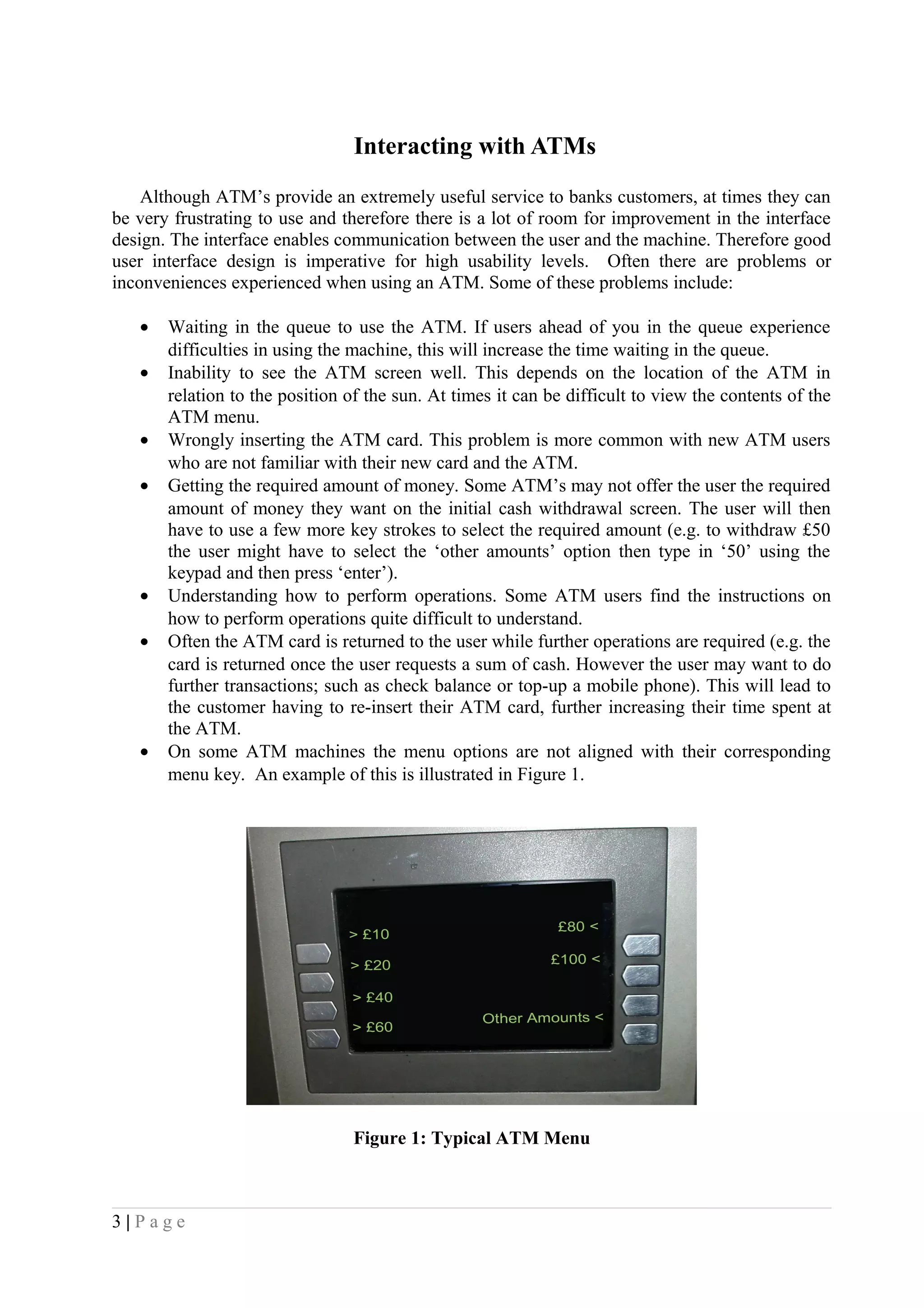 Interacting with ATMs
Although ATM’s provide an extremely useful service to banks customers, at times they can
be very frustrating to use and therefore there is a lot of room for improvement in the interface
design. The interface enables communication between the user and the machine. Therefore good
user interface design is imperative for high usability levels. Often there are problems or
inconveniences experienced when using an ATM. Some of these problems include:
• Waiting in the queue to use the ATM. If users ahead of you in the queue experience
difficulties in using the machine, this will increase the time waiting in the queue.
• Inability to see the ATM screen well. This depends on the location of the ATM in
relation to the position of the sun. At times it can be difficult to view the contents of the
ATM menu.
• Wrongly inserting the ATM card. This problem is more common with new ATM users
who are not familiar with their new card and the ATM.
• Getting the required amount of money. Some ATM’s may not offer the user the required
amount of money they want on the initial cash withdrawal screen. The user will then
have to use a few more key strokes to select the required amount (e.g. to withdraw £50
the user might have to select the ‘other amounts’ option then type in ‘50’ using the
keypad and then press ‘enter’).
• Understanding how to perform operations. Some ATM users find the instructions on
how to perform operations quite difficult to understand.
• Often the ATM card is returned to the user while further operations are required (e.g. the
card is returned once the user requests a sum of cash. However the user may want to do
further transactions; such as check balance or top-up a mobile phone). This will lead to
the customer having to re-insert their ATM card, further increasing their time spent at
the ATM.
• On some ATM machines the menu options are not aligned with their corresponding
menu key. An example of this is illustrated in Figure 1.
Figure 1: Typical ATM Menu
3 | P a g e
 