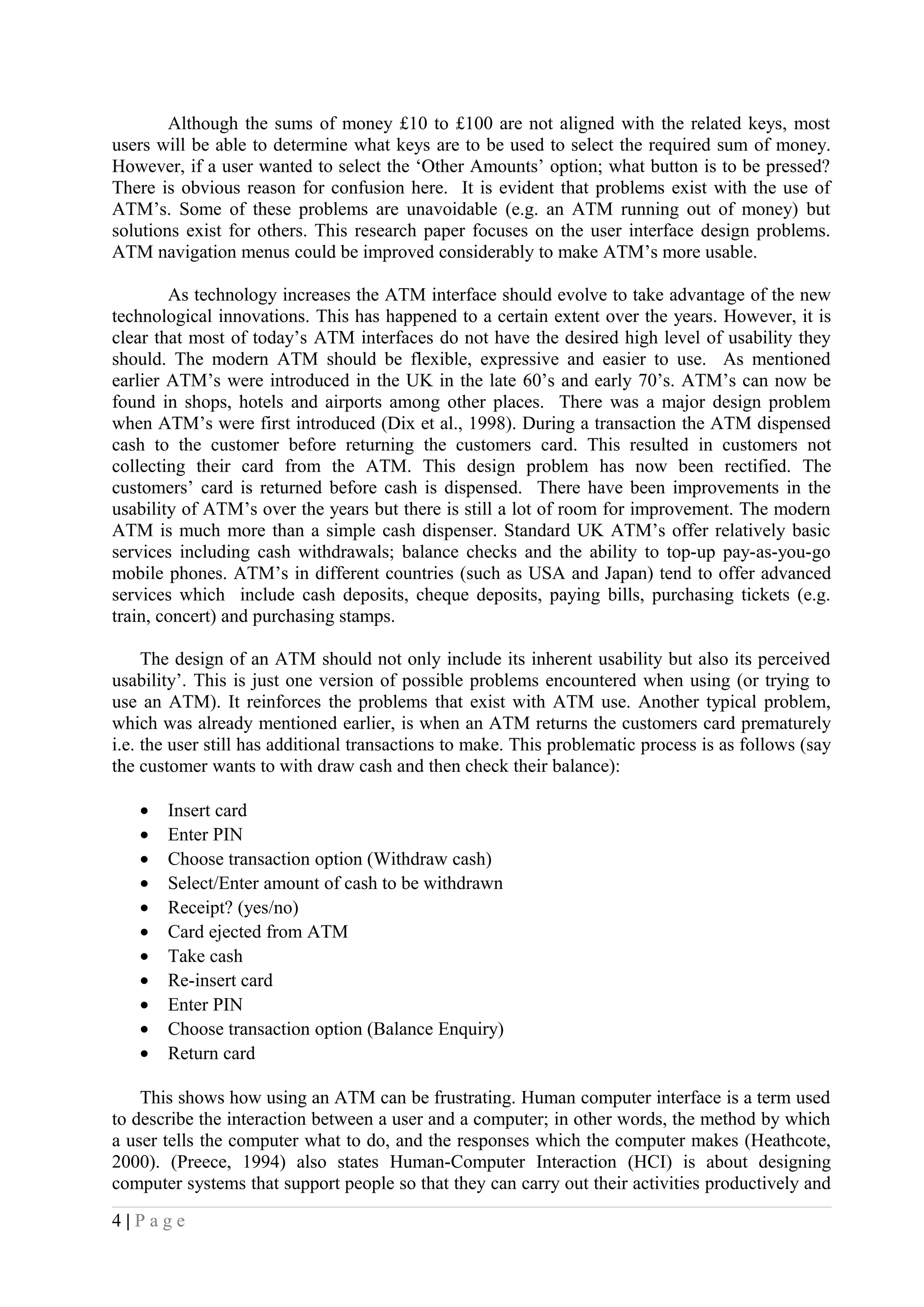 Although the sums of money £10 to £100 are not aligned with the related keys, most
users will be able to determine what keys are to be used to select the required sum of money.
However, if a user wanted to select the ‘Other Amounts’ option; what button is to be pressed?
There is obvious reason for confusion here. It is evident that problems exist with the use of
ATM’s. Some of these problems are unavoidable (e.g. an ATM running out of money) but
solutions exist for others. This research paper focuses on the user interface design problems.
ATM navigation menus could be improved considerably to make ATM’s more usable.
As technology increases the ATM interface should evolve to take advantage of the new
technological innovations. This has happened to a certain extent over the years. However, it is
clear that most of today’s ATM interfaces do not have the desired high level of usability they
should. The modern ATM should be flexible, expressive and easier to use. As mentioned
earlier ATM’s were introduced in the UK in the late 60’s and early 70’s. ATM’s can now be
found in shops, hotels and airports among other places. There was a major design problem
when ATM’s were first introduced (Dix et al., 1998). During a transaction the ATM dispensed
cash to the customer before returning the customers card. This resulted in customers not
collecting their card from the ATM. This design problem has now been rectified. The
customers’ card is returned before cash is dispensed. There have been improvements in the
usability of ATM’s over the years but there is still a lot of room for improvement. The modern
ATM is much more than a simple cash dispenser. Standard UK ATM’s offer relatively basic
services including cash withdrawals; balance checks and the ability to top-up pay-as-you-go
mobile phones. ATM’s in different countries (such as USA and Japan) tend to offer advanced
services which include cash deposits, cheque deposits, paying bills, purchasing tickets (e.g.
train, concert) and purchasing stamps.
The design of an ATM should not only include its inherent usability but also its perceived
usability’. This is just one version of possible problems encountered when using (or trying to
use an ATM). It reinforces the problems that exist with ATM use. Another typical problem,
which was already mentioned earlier, is when an ATM returns the customers card prematurely
i.e. the user still has additional transactions to make. This problematic process is as follows (say
the customer wants to with draw cash and then check their balance):
• Insert card
• Enter PIN
• Choose transaction option (Withdraw cash)
• Select/Enter amount of cash to be withdrawn
• Receipt? (yes/no)
• Card ejected from ATM
• Take cash
• Re-insert card
• Enter PIN
• Choose transaction option (Balance Enquiry)
• Return card
This shows how using an ATM can be frustrating. Human computer interface is a term used
to describe the interaction between a user and a computer; in other words, the method by which
a user tells the computer what to do, and the responses which the computer makes (Heathcote,
2000). (Preece, 1994) also states Human-Computer Interaction (HCI) is about designing
computer systems that support people so that they can carry out their activities productively and
4 | P a g e
 