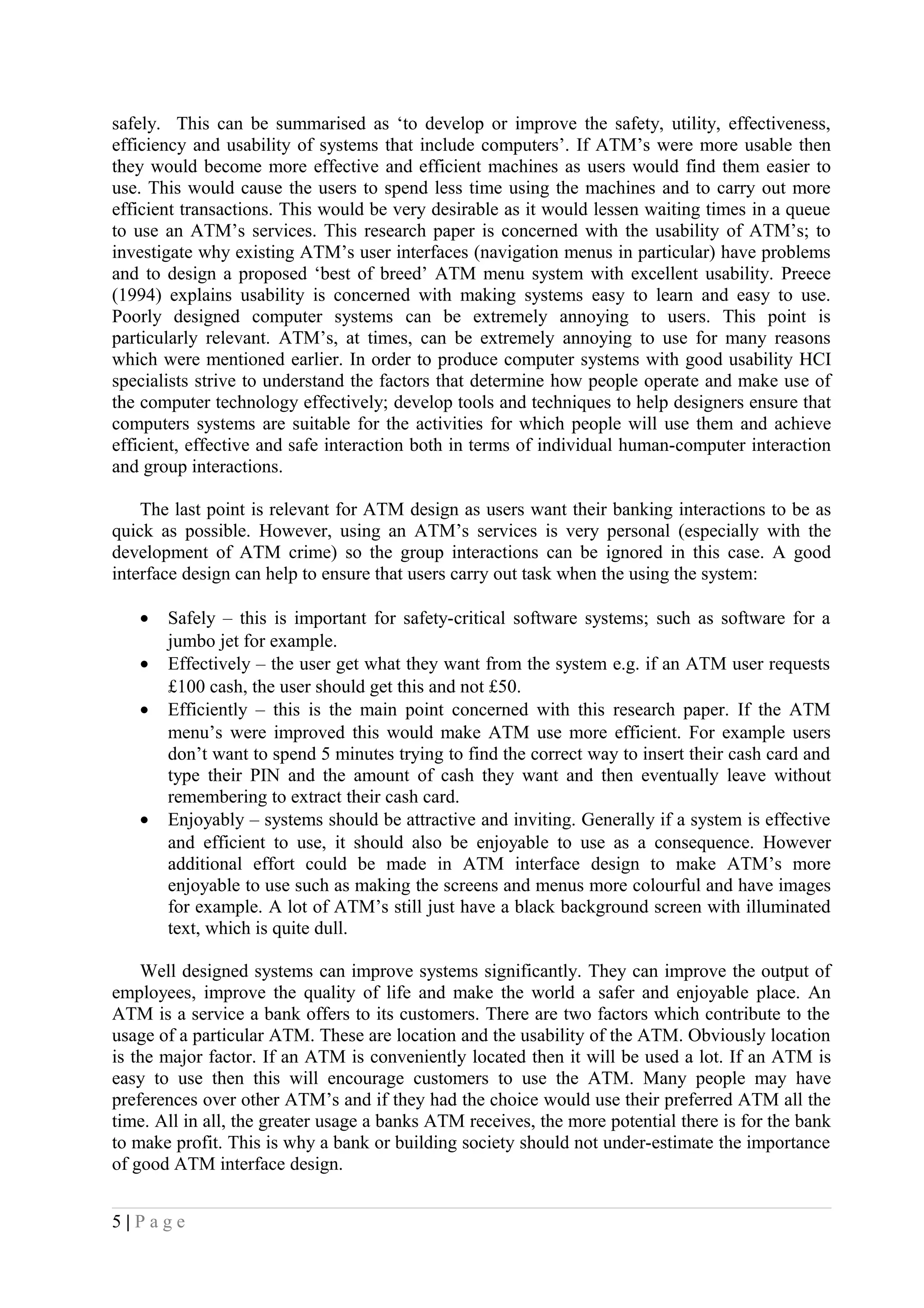 safely. This can be summarised as ‘to develop or improve the safety, utility, effectiveness,
efficiency and usability of systems that include computers’. If ATM’s were more usable then
they would become more effective and efficient machines as users would find them easier to
use. This would cause the users to spend less time using the machines and to carry out more
efficient transactions. This would be very desirable as it would lessen waiting times in a queue
to use an ATM’s services. This research paper is concerned with the usability of ATM’s; to
investigate why existing ATM’s user interfaces (navigation menus in particular) have problems
and to design a proposed ‘best of breed’ ATM menu system with excellent usability. Preece
(1994) explains usability is concerned with making systems easy to learn and easy to use.
Poorly designed computer systems can be extremely annoying to users. This point is
particularly relevant. ATM’s, at times, can be extremely annoying to use for many reasons
which were mentioned earlier. In order to produce computer systems with good usability HCI
specialists strive to understand the factors that determine how people operate and make use of
the computer technology effectively; develop tools and techniques to help designers ensure that
computers systems are suitable for the activities for which people will use them and achieve
efficient, effective and safe interaction both in terms of individual human-computer interaction
and group interactions.
The last point is relevant for ATM design as users want their banking interactions to be as
quick as possible. However, using an ATM’s services is very personal (especially with the
development of ATM crime) so the group interactions can be ignored in this case. A good
interface design can help to ensure that users carry out task when the using the system:
• Safely – this is important for safety-critical software systems; such as software for a
jumbo jet for example.
• Effectively – the user get what they want from the system e.g. if an ATM user requests
£100 cash, the user should get this and not £50.
• Efficiently – this is the main point concerned with this research paper. If the ATM
menu’s were improved this would make ATM use more efficient. For example users
don’t want to spend 5 minutes trying to find the correct way to insert their cash card and
type their PIN and the amount of cash they want and then eventually leave without
remembering to extract their cash card.
• Enjoyably – systems should be attractive and inviting. Generally if a system is effective
and efficient to use, it should also be enjoyable to use as a consequence. However
additional effort could be made in ATM interface design to make ATM’s more
enjoyable to use such as making the screens and menus more colourful and have images
for example. A lot of ATM’s still just have a black background screen with illuminated
text, which is quite dull.
Well designed systems can improve systems significantly. They can improve the output of
employees, improve the quality of life and make the world a safer and enjoyable place. An
ATM is a service a bank offers to its customers. There are two factors which contribute to the
usage of a particular ATM. These are location and the usability of the ATM. Obviously location
is the major factor. If an ATM is conveniently located then it will be used a lot. If an ATM is
easy to use then this will encourage customers to use the ATM. Many people may have
preferences over other ATM’s and if they had the choice would use their preferred ATM all the
time. All in all, the greater usage a banks ATM receives, the more potential there is for the bank
to make profit. This is why a bank or building society should not under-estimate the importance
of good ATM interface design.
5 | P a g e
 