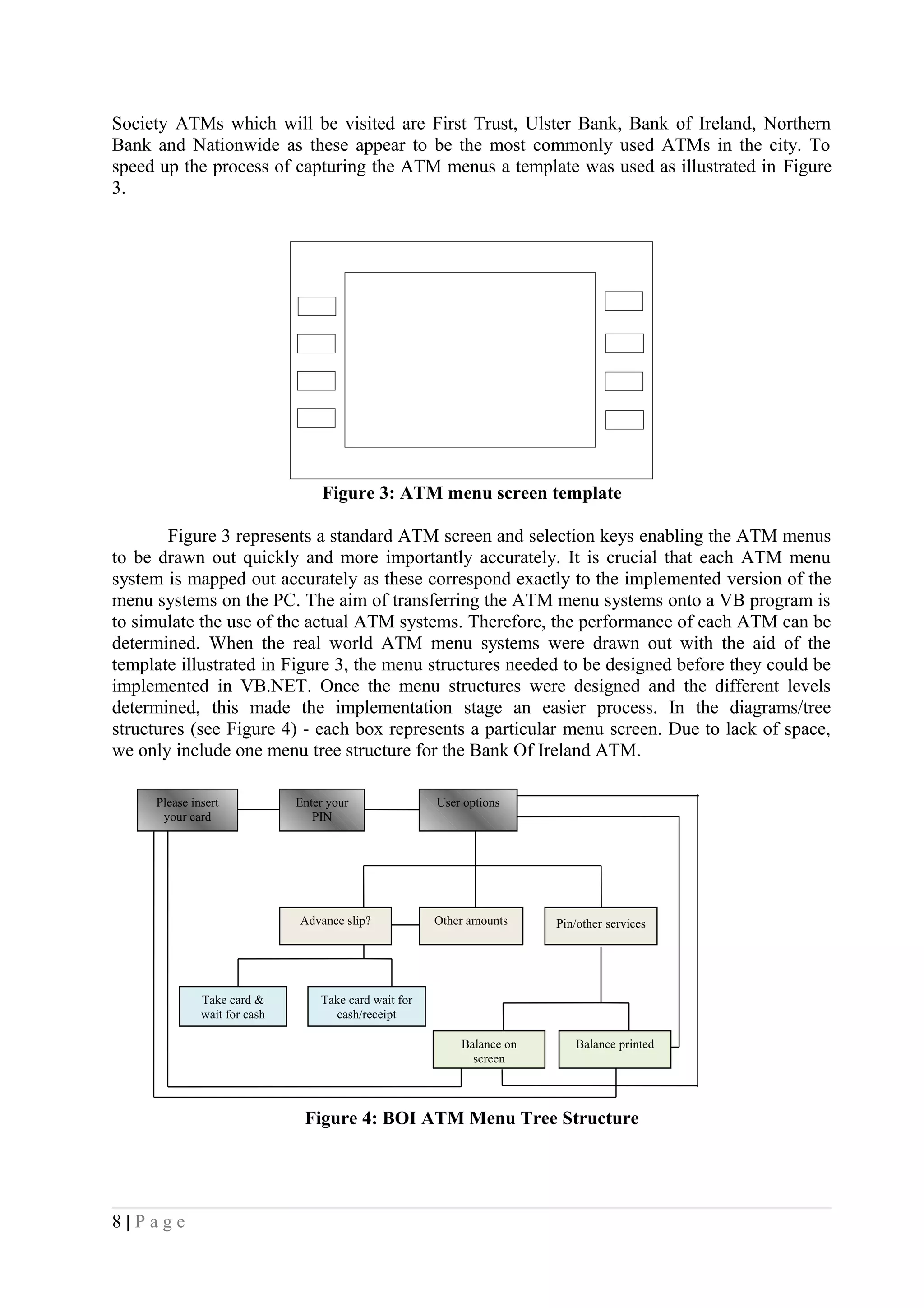 Society ATMs which will be visited are First Trust, Ulster Bank, Bank of Ireland, Northern
Bank and Nationwide as these appear to be the most commonly used ATMs in the city. To
speed up the process of capturing the ATM menus a template was used as illustrated in Figure
3.
Figure 3: ATM menu screen template
Figure 3 represents a standard ATM screen and selection keys enabling the ATM menus
to be drawn out quickly and more importantly accurately. It is crucial that each ATM menu
system is mapped out accurately as these correspond exactly to the implemented version of the
menu systems on the PC. The aim of transferring the ATM menu systems onto a VB program is
to simulate the use of the actual ATM systems. Therefore, the performance of each ATM can be
determined. When the real world ATM menu systems were drawn out with the aid of the
template illustrated in Figure 3, the menu structures needed to be designed before they could be
implemented in VB.NET. Once the menu structures were designed and the different levels
determined, this made the implementation stage an easier process. In the diagrams/tree
structures (see Figure 4) - each box represents a particular menu screen. Due to lack of space,
we only include one menu tree structure for the Bank Of Ireland ATM.
Figure 4: BOI ATM Menu Tree Structure
8 | P a g e
Please insert
your card
Enter your
PIN
User options
Other amountsAdvance slip? Pin/other services
Balance on
screen
Balance printed
Take card &
wait for cash
Take card wait for
cash/receipt
 