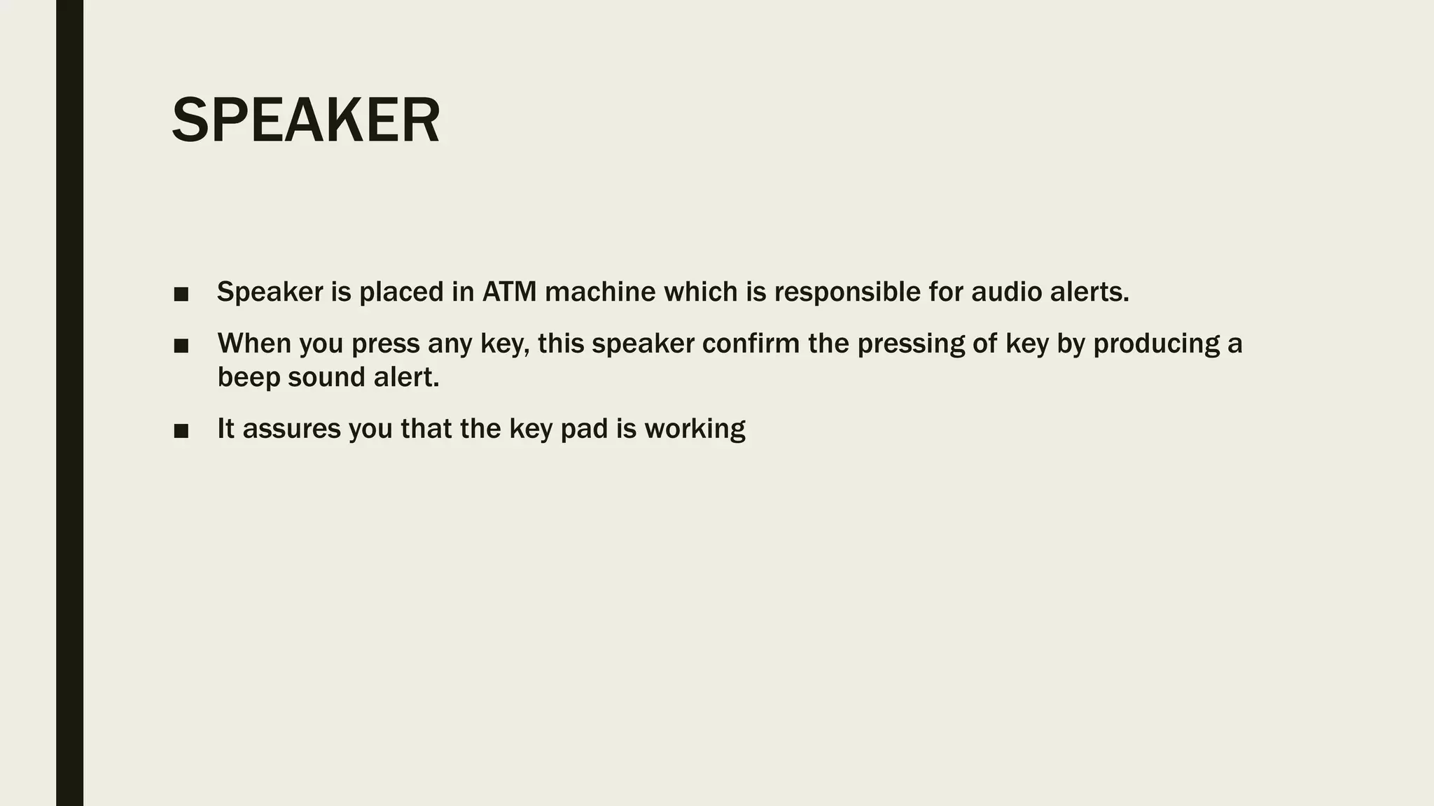 SPEAKER
■ Speaker is placed in ATM machine which is responsible for audio alerts.
■ When you press any key, this speaker confirm the pressing of key by producing a
beep sound alert.
■ It assures you that the key pad is working
 