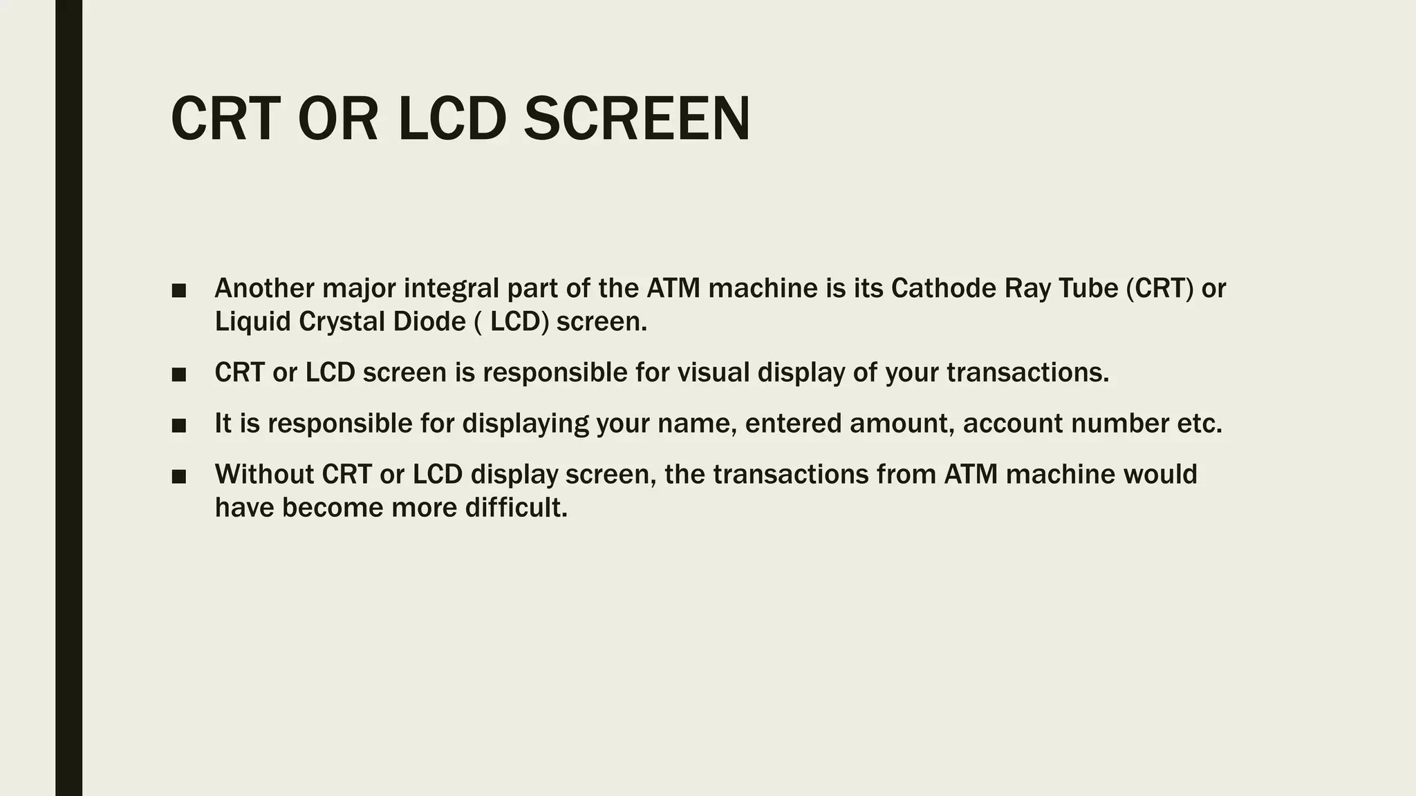 CRT OR LCD SCREEN
■ Another major integral part of the ATM machine is its Cathode Ray Tube (CRT) or
Liquid Crystal Diode ( LCD) screen.
■ CRT or LCD screen is responsible for visual display of your transactions.
■ It is responsible for displaying your name, entered amount, account number etc.
■ Without CRT or LCD display screen, the transactions from ATM machine would
have become more difficult.
 