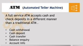 ATM (Automated Teller Machine)
A full service ATM accepts cash and
check deposits in a different manner
than a traditional ATM .
• Cash withdrawal
• Cash deposit
• Cash transfer
• Balance enquiry
• Account info
 