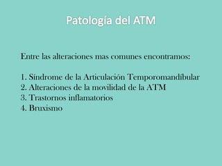 Entre las alteraciones mas comunes encontramos:
1. Síndrome de la Articulación Temporomandíbular
2. Alteraciones de la movilidad de la ATM
3. Trastornos inflamatorios
4. Bruxismo
 