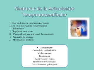 • Este síndrome se caracteriza por causar:
Dolor en la musculatura comprometida:
1. Inflamación
2. Espasmos musculares
3. Chasquidos al movimiento de la articulación
4. Sensación de bloqueo
5. Movimientos limitados
• Tratamiento:
Control del estilo de vida.
Medicamentos.
Fisioterapia.
Reducción del estrés.
Procedimientos dentales.
Procedimientos quirúrgicos.
 